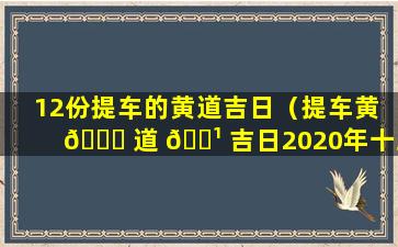 12份提车的黄道吉日（提车黄 🐈 道 🌹 吉日2020年十二月黄道吉日查询）